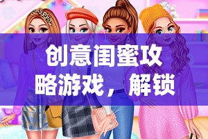 創(chuàng)意閨蜜攻略游戲，解鎖友誼新篇章的奇妙冒險