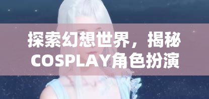 探索幻想世界，揭秘COSPLAY角色扮演妝容的魅力之旅