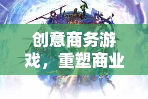 創(chuàng)意商務游戲，重塑商業(yè)版圖的智謀戰(zhàn)場——商海奇謀