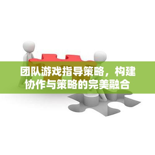 團隊游戲中的協(xié)作與策略融合，打造無懈可擊的指導策略