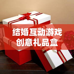 甜蜜挑戰(zhàn)與驚喜揭秘，結(jié)婚互動游戲創(chuàng)意禮品盒