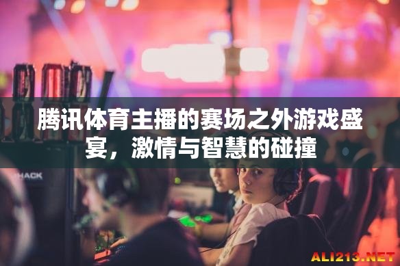 騰訊體育主播的賽場之外游戲盛宴，激情與智慧的碰撞