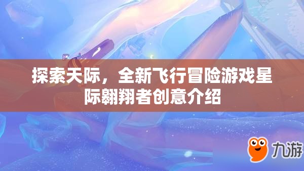 探索天際，全新飛行冒險游戲星際翱翔者創(chuàng)意介紹