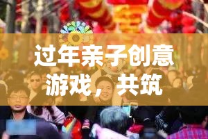 年味之旅，親子創(chuàng)意游戲共筑溫馨時光