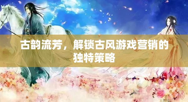 古韻流芳，解鎖古風(fēng)游戲營銷的獨(dú)特策略