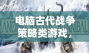 智謀與勇氣的古代戰(zhàn)爭(zhēng)交響，電腦策略游戲中的策略對(duì)決