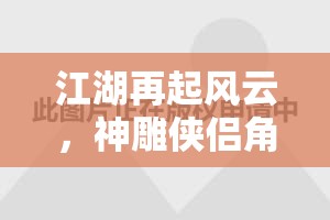 江湖再起風云，神雕俠侶角色扮演游戲深度解析