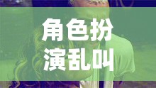 角色扮演亂叫，一場(chǎng)無(wú)厘頭與創(chuàng)意碰撞的歡樂(lè)盛宴