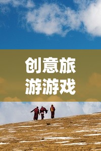 創(chuàng)意旅游游戲，開啟未知世界的奇妙探險(xiǎn)