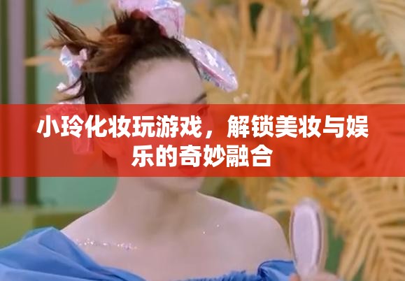 小玲解鎖美妝娛樂新玩法，化妝玩游戲，玩轉美妝與娛樂的奇妙融合  第1張