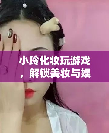 小玲解鎖美妝娛樂新玩法，化妝玩游戲，玩轉美妝與娛樂的奇妙融合  第3張