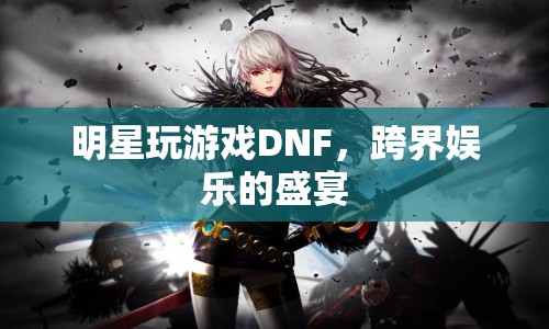 明星跨界玩DNF，娛樂盛宴燃爆全場(chǎng)！