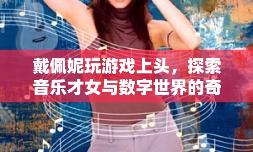 戴佩妮跨界探索，音樂才女與數(shù)字世界的奇妙交匯