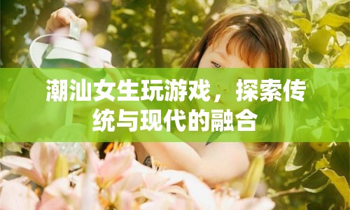 潮汕女生，游戲探索傳統(tǒng)與現(xiàn)代的融合