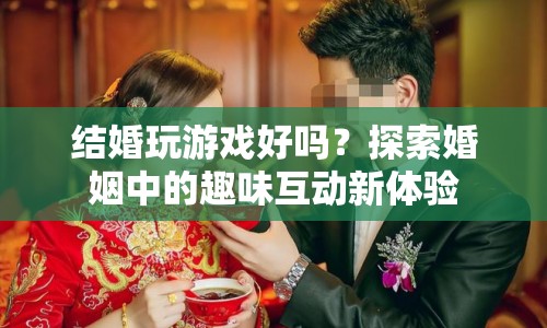 探索婚姻中的趣味互動，結(jié)婚玩游戲好嗎？