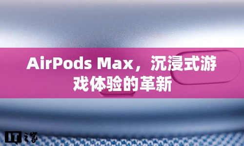 AirPods Max，沉浸式游戲體驗的革新利器