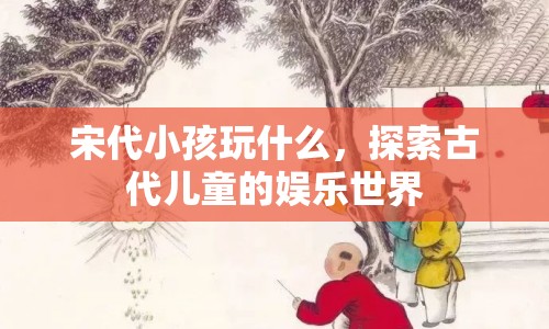 宋代兒童娛樂，揭秘古代小孩的歡樂時光