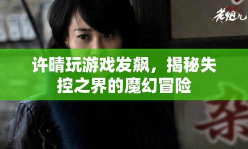 許晴游戲失控，揭秘魔幻冒險的失控之界