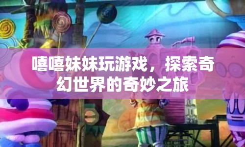 探索奇幻世界的奇妙之旅，嘻嘻妹妹的歡樂游戲之旅